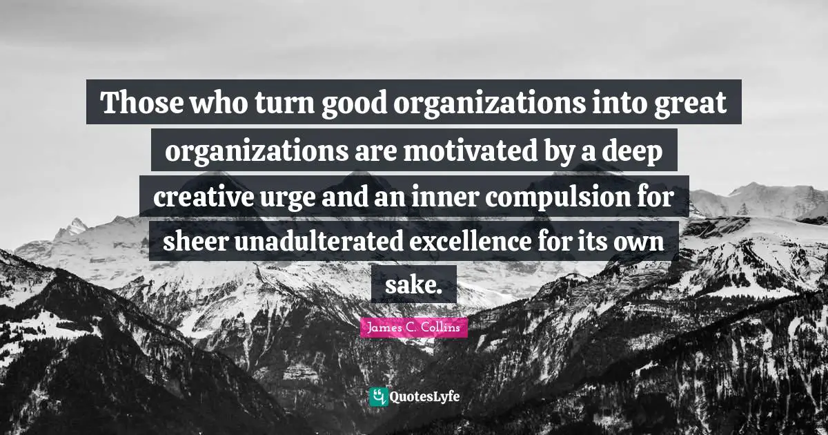 Those who turn good organizations into great organizations are motivated by a deep creative urge and an inner compulsion for sheer unadulterated excellence for its own sake.