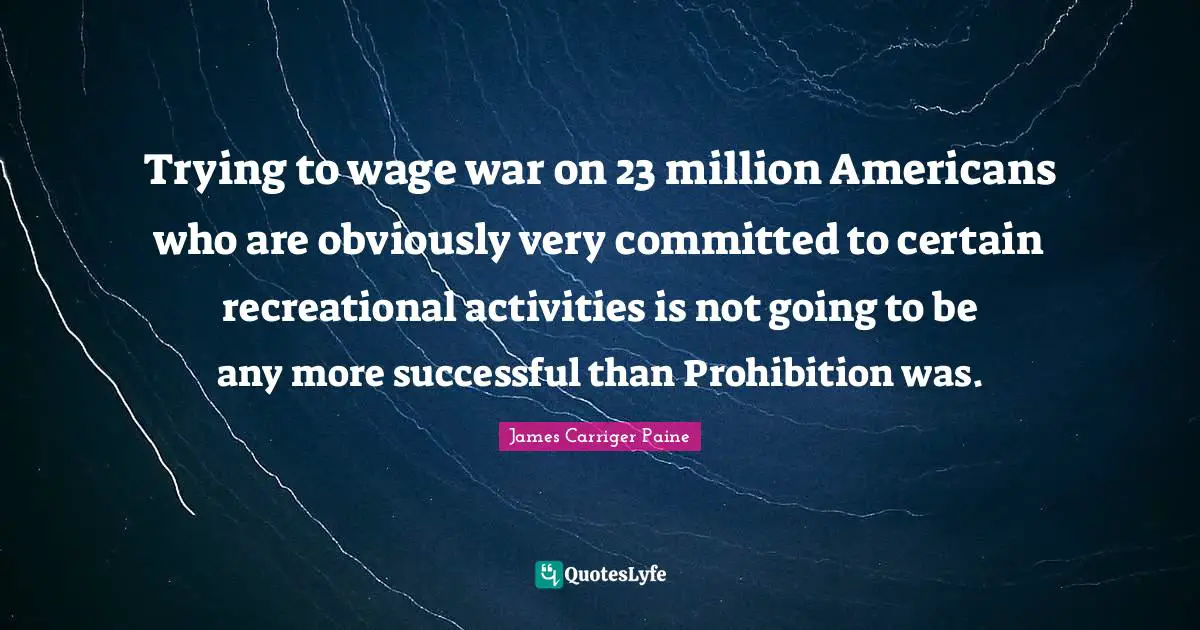 Trying to wage war on 23 million Americans who are obviously very committed to certain recreational activities is not going to be any more successful than Prohibition was.