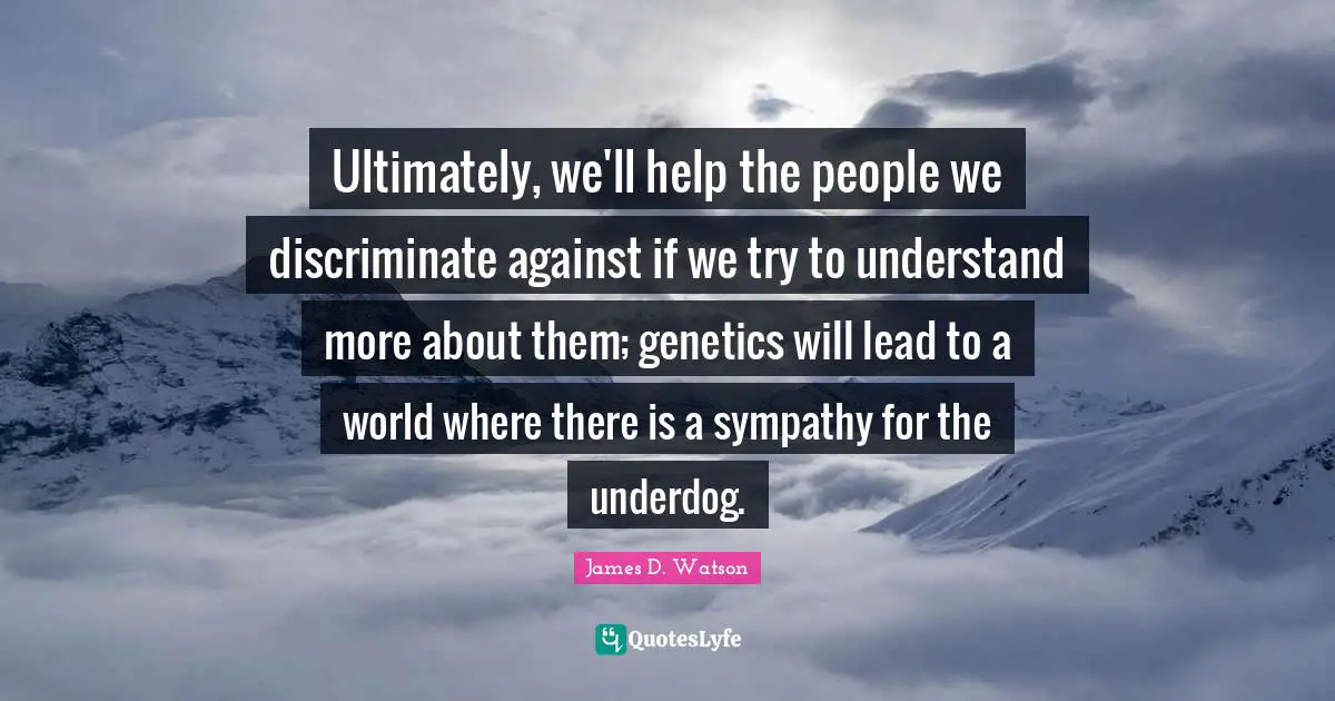 Ultimately, we'll help the people we discriminate against if we try to understand more about them; genetics will lead to a world where there is a sympathy for the underdog.