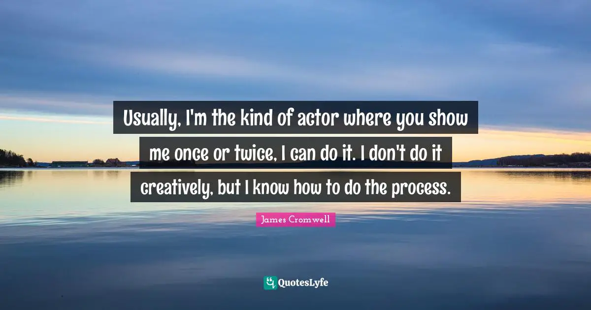 Usually, I'm the kind of actor where you show me once or twice, I can do it. I don't do it creatively, but I know how to do the process.