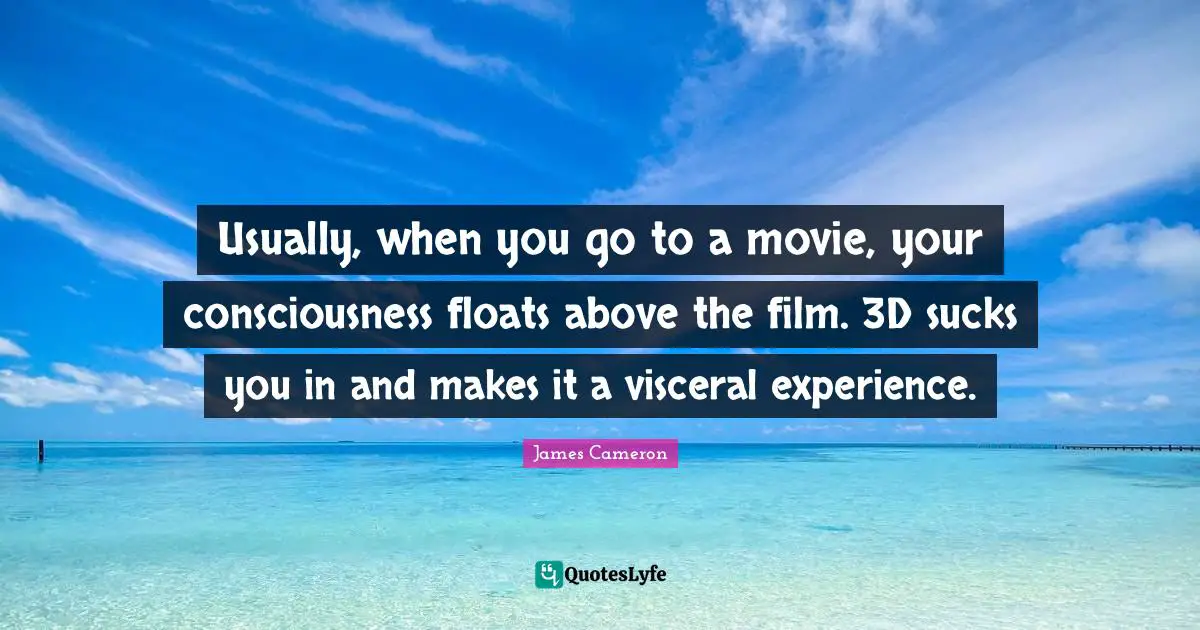 Usually, when you go to a movie, your consciousness floats above the film. 3D sucks you in and makes it a visceral experience.