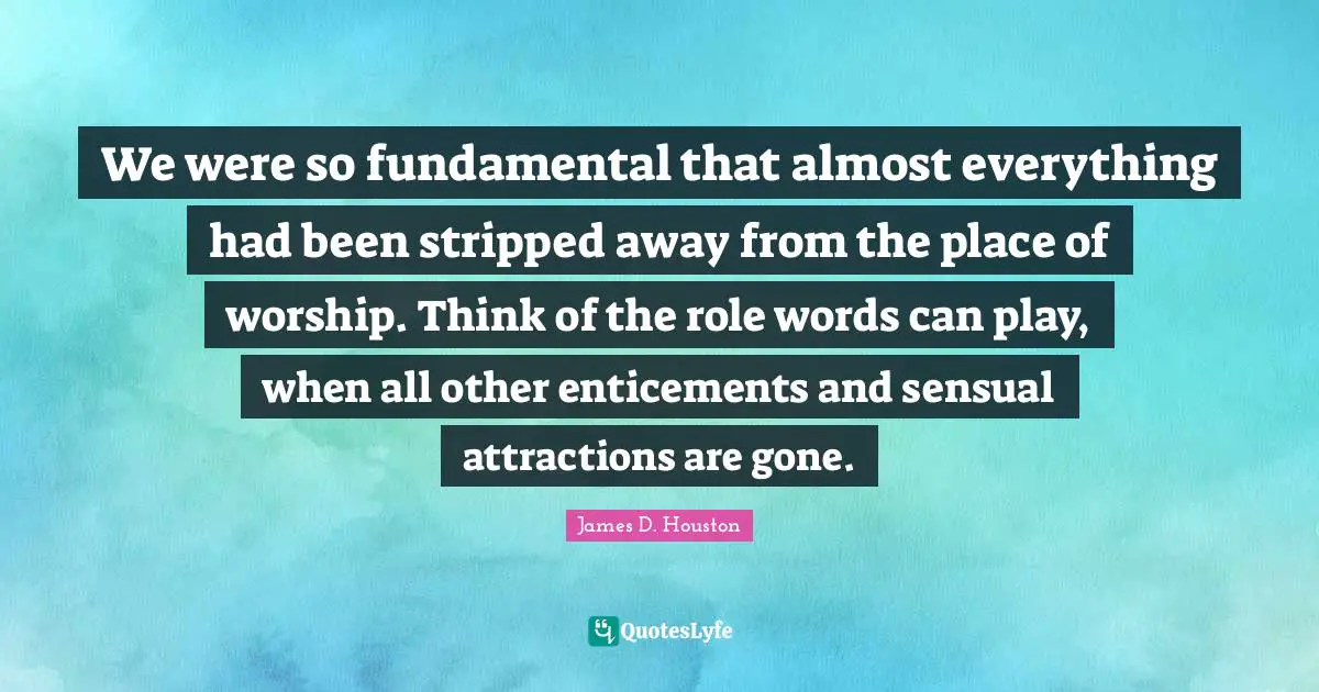 We were so fundamental that almost everything had been stripped away from the place of worship. Think of the role words can play, when all other enticements and sensual attractions are gone.