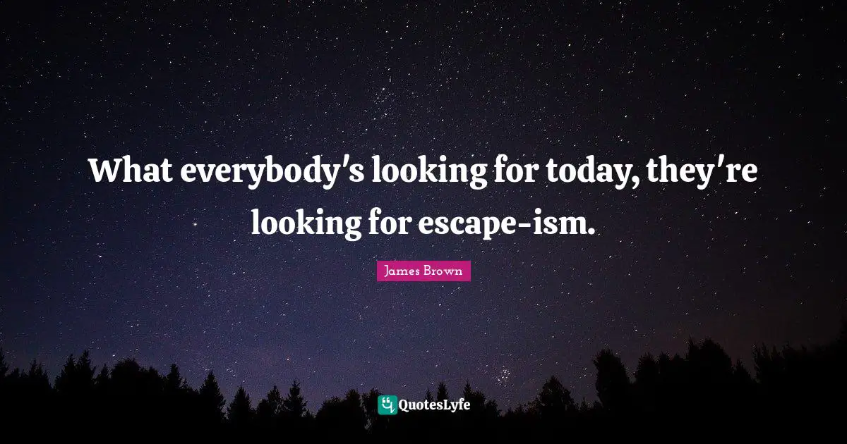 What everybody's looking for today, they're looking for escape-ism.