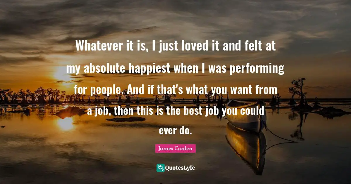 Best Job Quotes: "Whatever it is, I just loved it and felt at my absolute happiest when I was performing for people. And if that's what you want from a job, then this is the best job you could ever do."