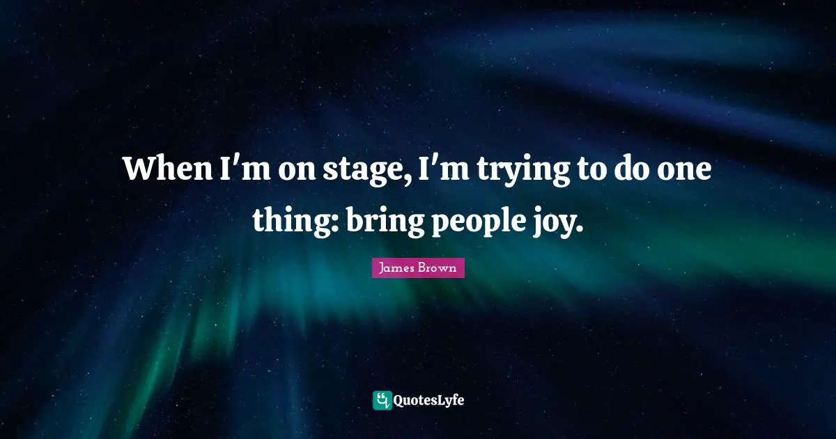 When I'm on stage, I'm trying to do one thing: bring people joy.