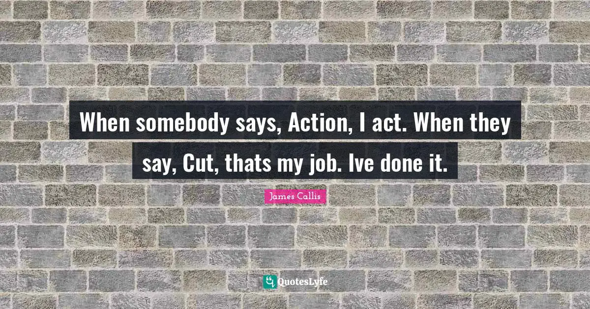 When somebody says, Action, I act. When they say, Cut, thats my job. Ive done it.