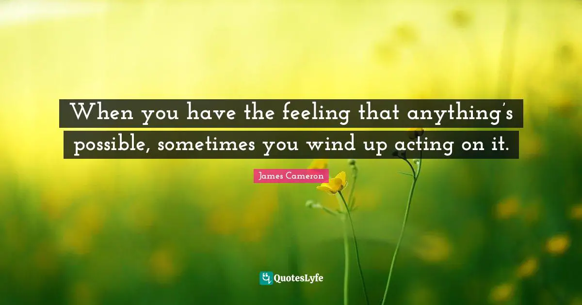 When you have the feeling that anything’s possible, sometimes you wind up acting on it.