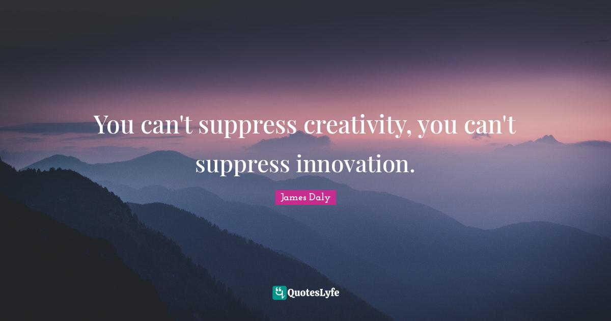 You can't suppress creativity, you can't suppress innovation.