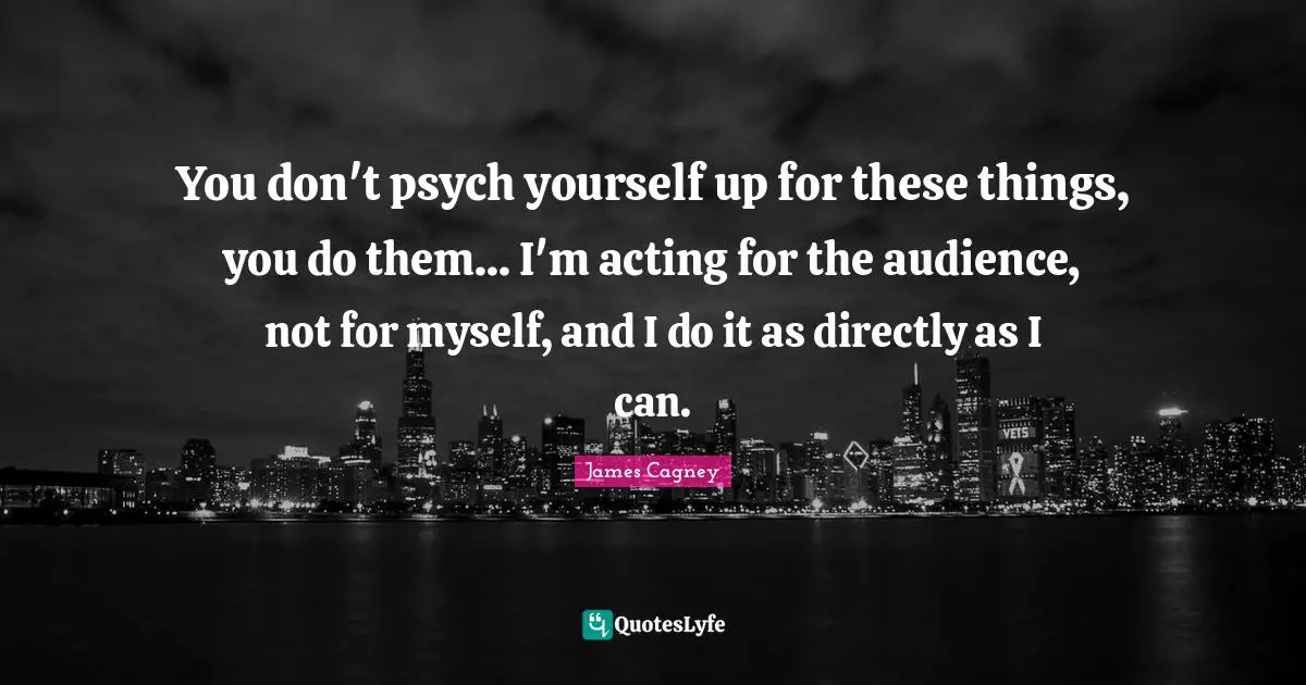James Cagney Quotes: "You don't psych yourself up for these things, you do them... I'm acting for the audience, not for myself, and I do it as directly as I can."