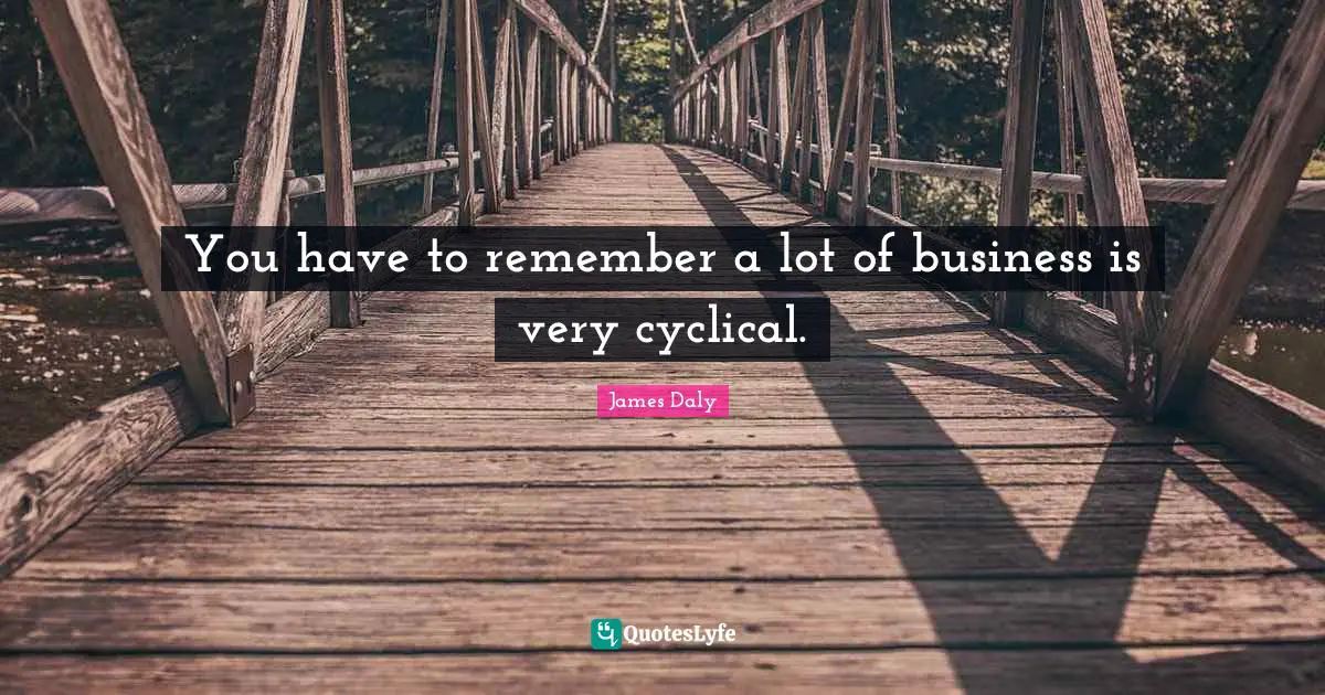 You have to remember a lot of business is very cyclical.