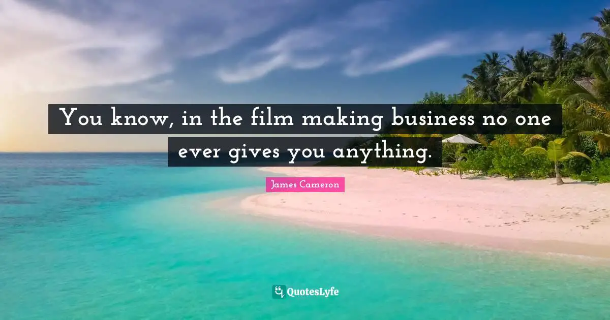 You know, in the film making business no one ever gives you anything.