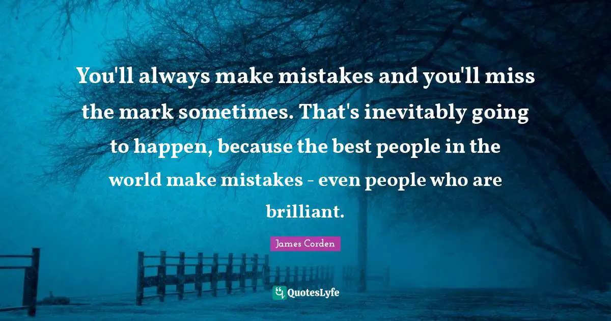 You'll always make mistakes and you'll miss the mark sometimes. That's inevitably going to happen, because the best people in the world make mistakes - even people who are brilliant.