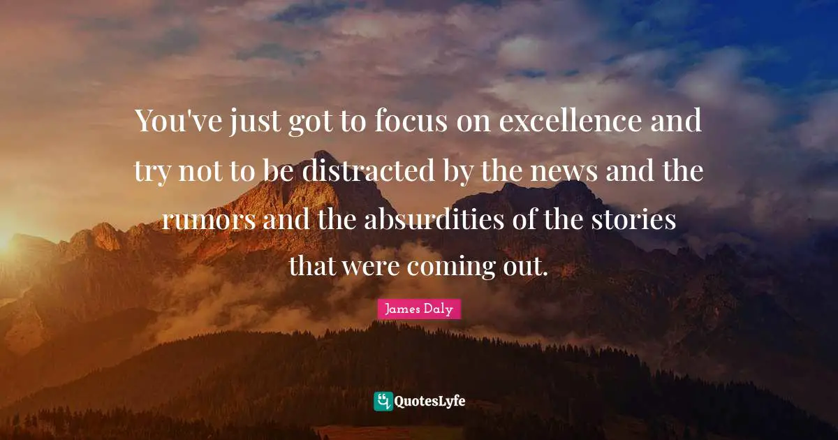 You've just got to focus on excellence and try not to be distracted by the news and the rumors and the absurdities of the stories that were coming out.