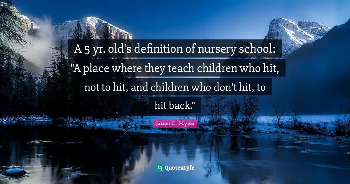A 5 yr. old's definition of nursery school: "A place where they teach children who hit, not to hit, and children who don't hit, to hit back."