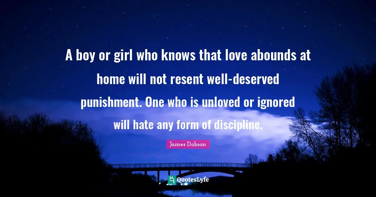 A boy or girl who knows that love abounds at home will not resent well-deserved punishment. One who is unloved or ignored will hate any form of discipline.