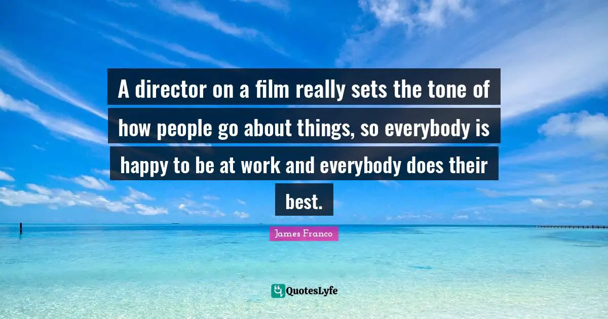 A director on a film really sets the tone of how people go about things, so everybody is happy to be at work and everybody does their best.