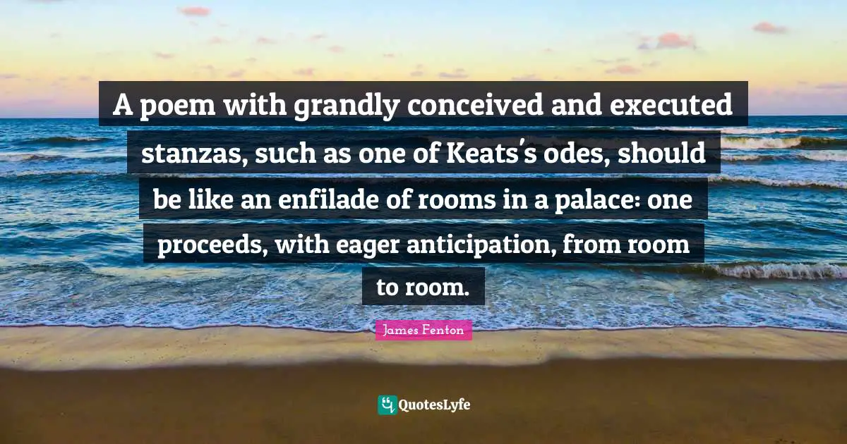 Odes Quotes: "A poem with grandly conceived and executed stanzas, such as one of Keats's odes, should be like an enfilade of rooms in a palace: one proceeds, with eager anticipation, from room to room."