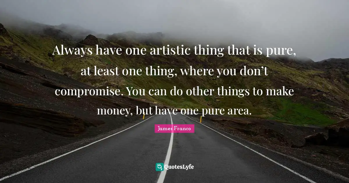 Always have one artistic thing that is pure, at least one thing, where you don’t compromise. You can do other things to make money, but have one pure area.