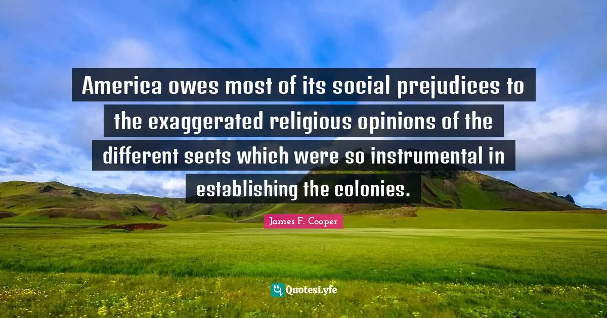 James F. Cooper Quotes: "America owes most of its social prejudices to the exaggerated religious opinions of the different sects which were so instrumental in establishing the colonies."