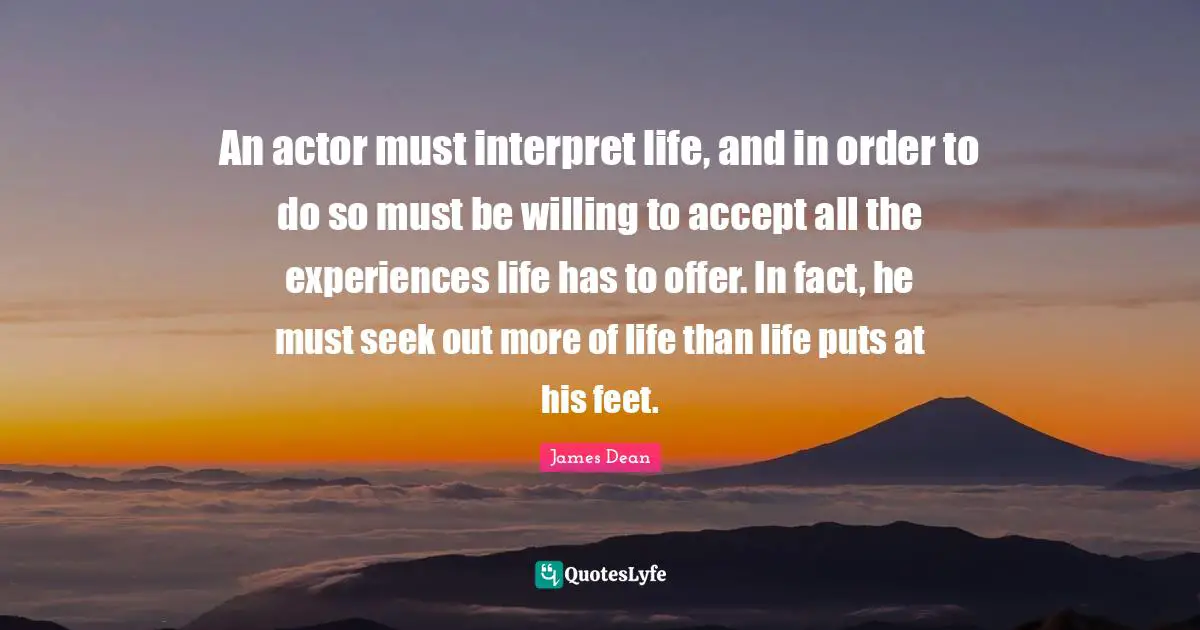 James  Dean Quotes: "An actor must interpret life, and in order to do so must be willing to accept all the experiences life has to offer. In fact, he must seek out more of life than life puts at his feet."