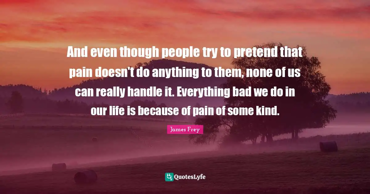 And even though people try to pretend that pain doesn't do anything to them, none of us can really handle it. Everything bad we do in our life is because of pain of some kind.