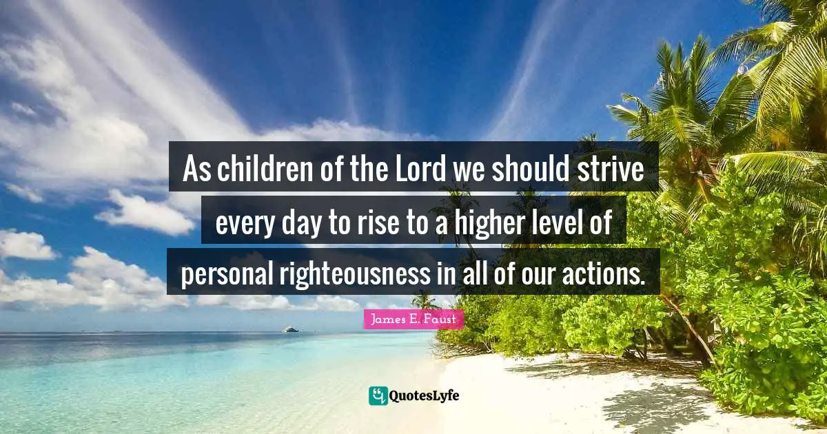 James E. Faust Quotes: "As children of the Lord we should strive every day to rise to a higher level of personal righteousness in all of our actions."
