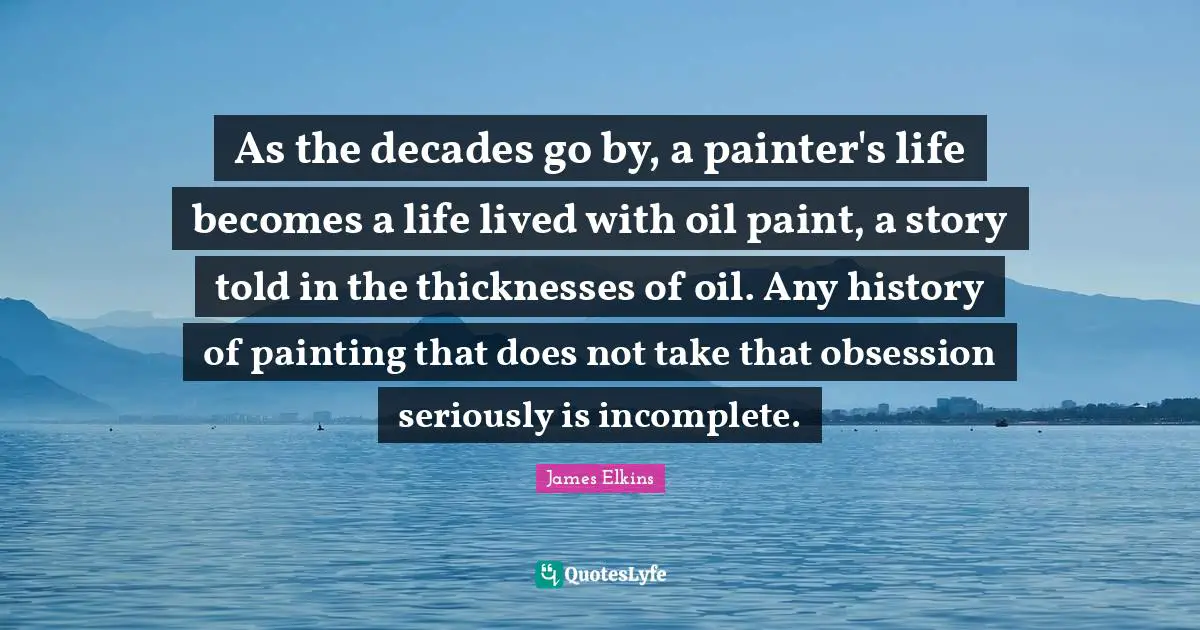 As the decades go by, a painter's life becomes a life lived with oil paint, a story told in the thicknesses of oil. Any history of painting that does not take that obsession seriously is incomplete.