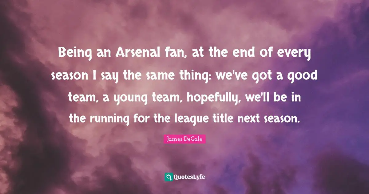 Being an Arsenal fan, at the end of every season I say the same thing: we've got a good team, a young team, hopefully, we'll be in the running for the league title next season.