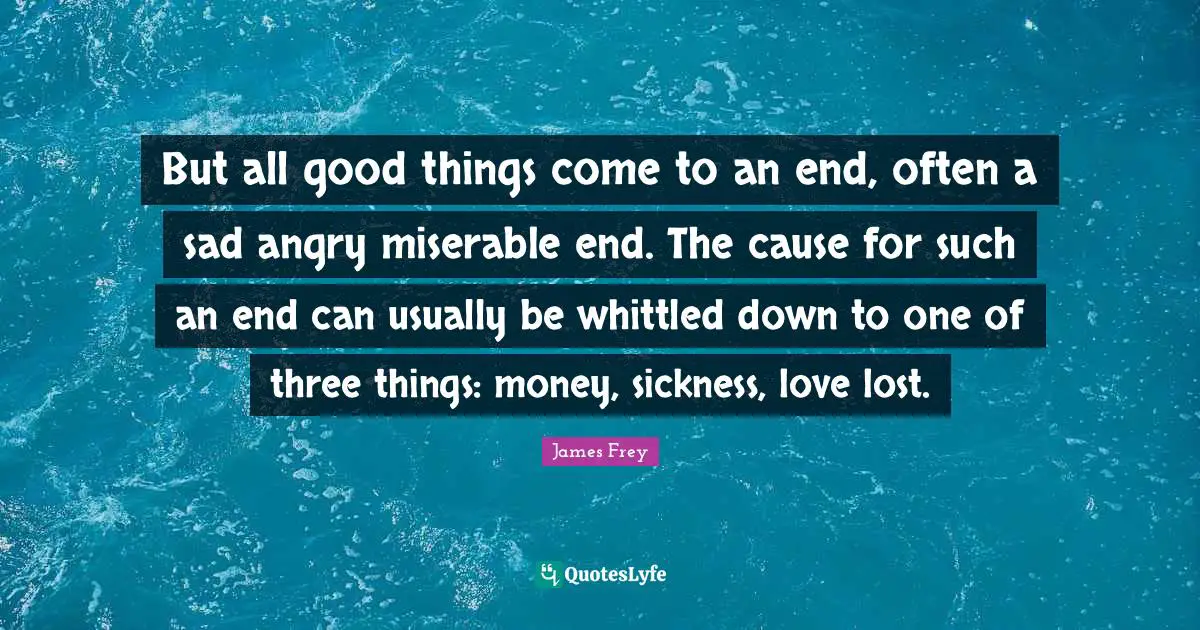 But all good things come to an end, often a sad angry miserable end. The cause for such an end can usually be whittled down to one of three things: money, sickness, love lost.