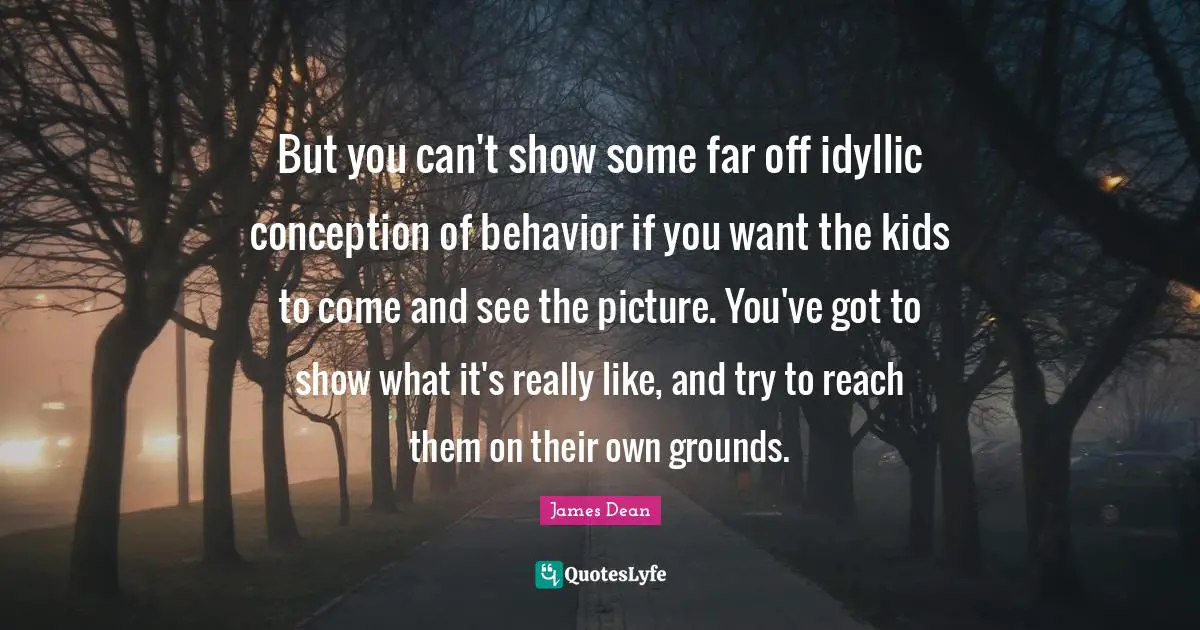 James  Dean Quotes: "But you can't show some far off idyllic conception of behavior if you want the kids to come and see the picture. You've got to show what it's really like, and try to reach them on their own grounds."