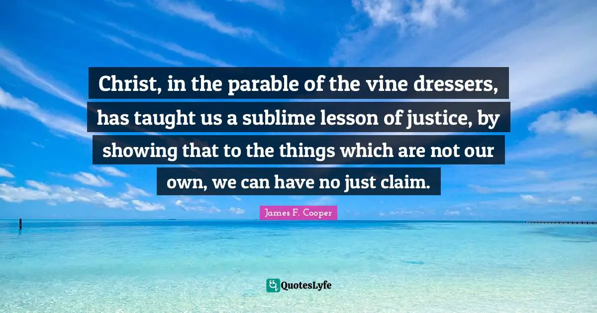 James F. Cooper Quotes: "Christ, in the parable of the vine dressers, has taught us a sublime lesson of justice, by showing that to the things which are not our own, we can have no just claim."