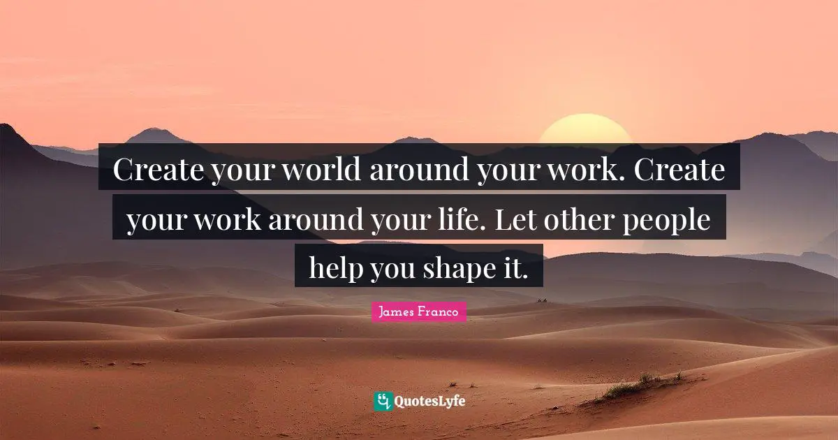 Create your world around your work. Create your work around your life. Let other people help you shape it.