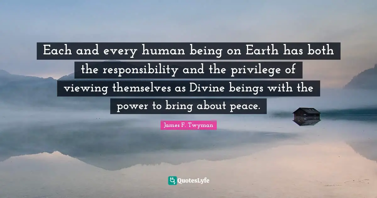Each and every human being on Earth has both the responsibility and the privilege of viewing themselves as Divine beings with the power to bring about peace.