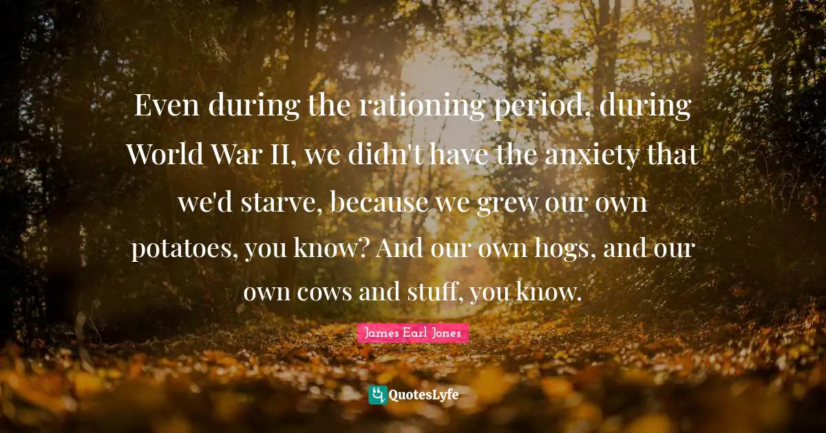 James Earl Jones Quotes: "Even during the rationing period, during World War II, we didn't have the anxiety that we'd starve, because we grew our own potatoes, you know? And our own hogs, and our own cows and stuff, you know."