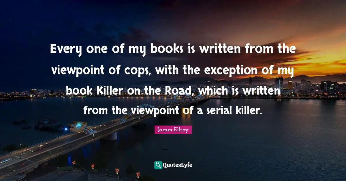 Every one of my books is written from the viewpoint of cops, with the exception of my book Killer on the Road, which is written from the viewpoint of a serial killer.