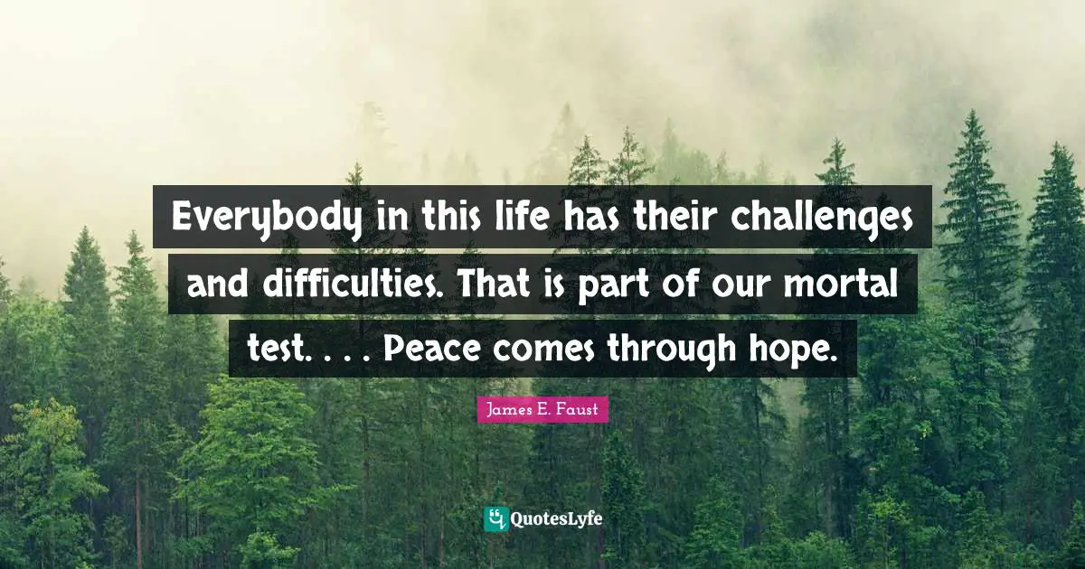 James E. Faust Quotes: "Everybody in this life has their challenges and difficulties. That is part of our mortal test. . . . Peace comes through hope."