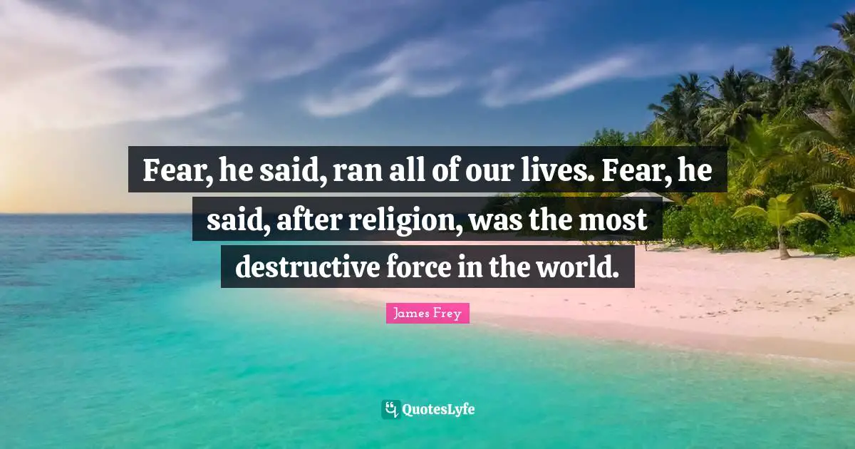 Fear, he said, ran all of our lives. Fear, he said, after religion, was the most destructive force in the world.
