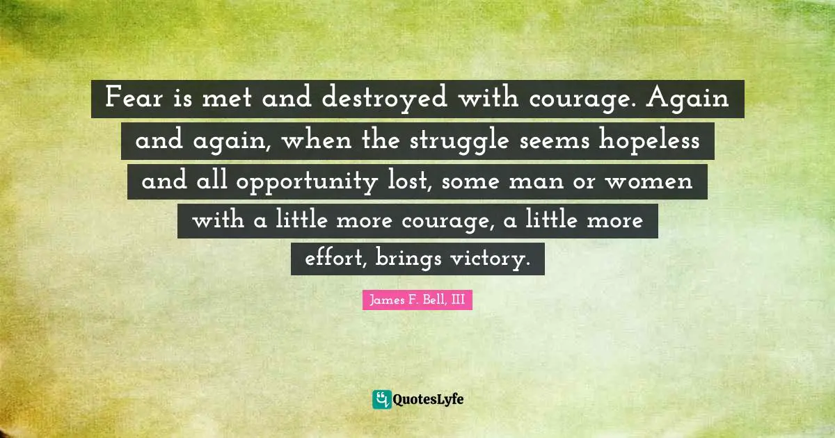 Fear is met and destroyed with courage. Again and again, when the struggle seems hopeless and all opportunity lost, some man or women with a little more courage, a little more effort, brings victory.
