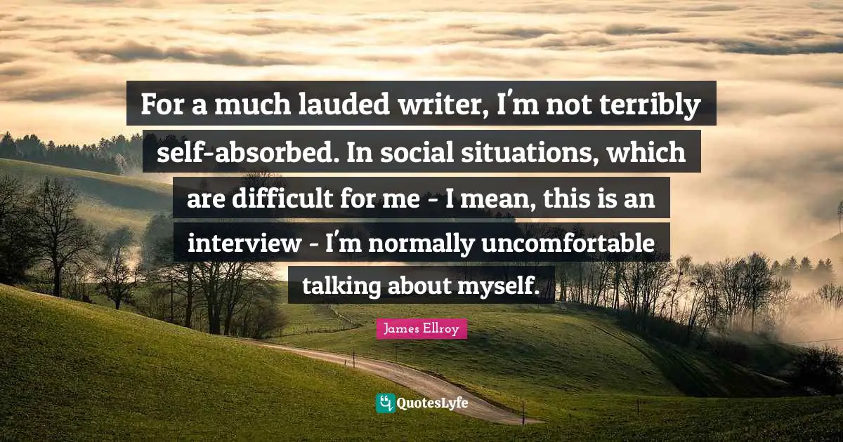 For a much lauded writer, I'm not terribly self-absorbed. In social situations, which are difficult for me - I mean, this is an interview - I'm normally uncomfortable talking about myself.