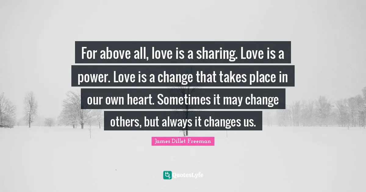 For above all, love is a sharing. Love is a power. Love is a change that takes place in our own heart. Sometimes it may change others, but always it changes us.