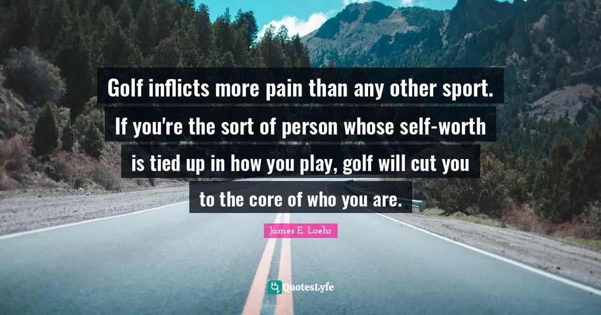 Golf inflicts more pain than any other sport. If you're the sort of person whose self-worth is tied up in how you play, golf will cut you to the core of who you are.