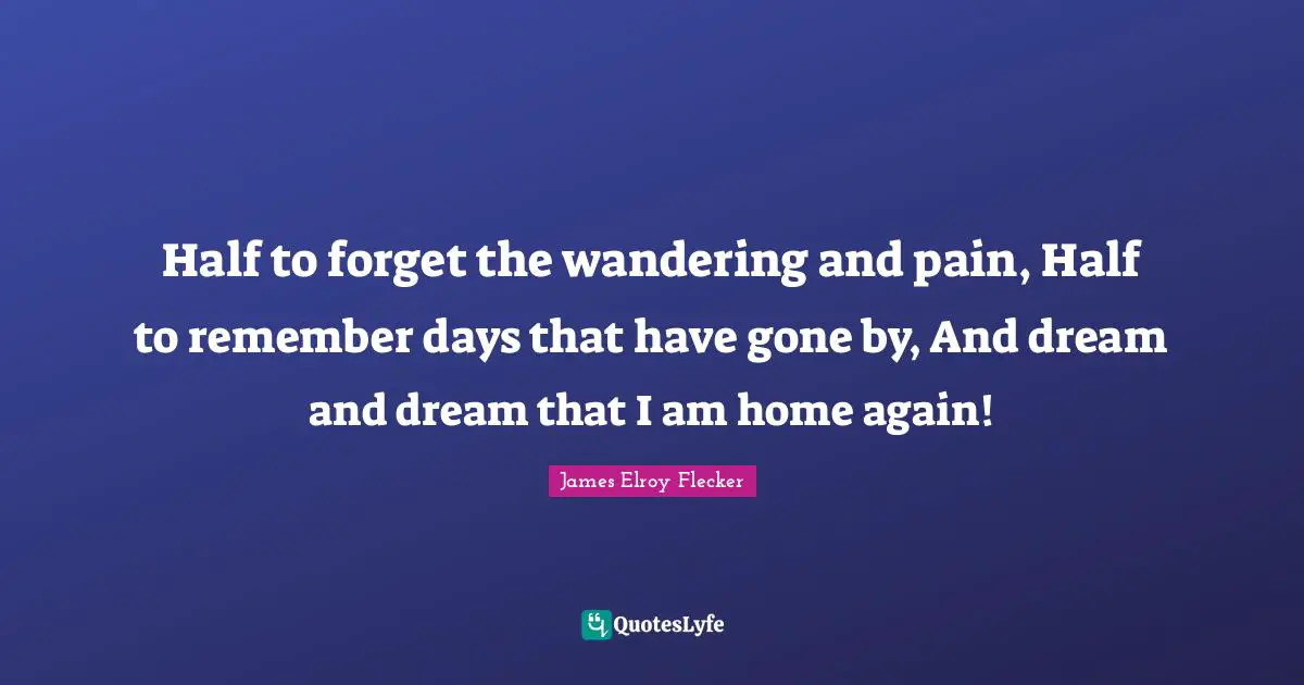 Half to forget the wandering and pain, Half to remember days that have gone by, And dream and dream that I am home again!