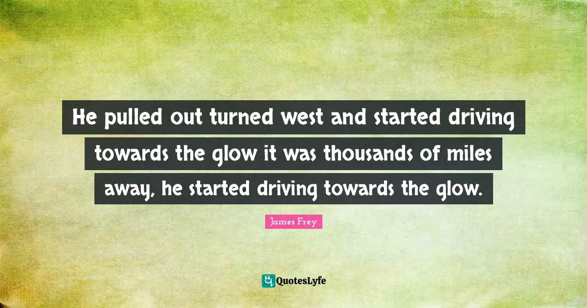 He pulled out turned west and started driving towards the glow it was thousands of miles away, he started driving towards the glow.