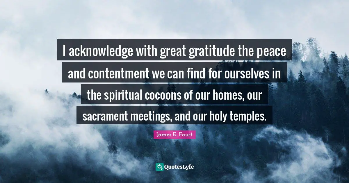 James E. Faust Quotes: "I acknowledge with great gratitude the peace and contentment we can find for ourselves in the spiritual cocoons of our homes, our sacrament meetings, and our holy temples."