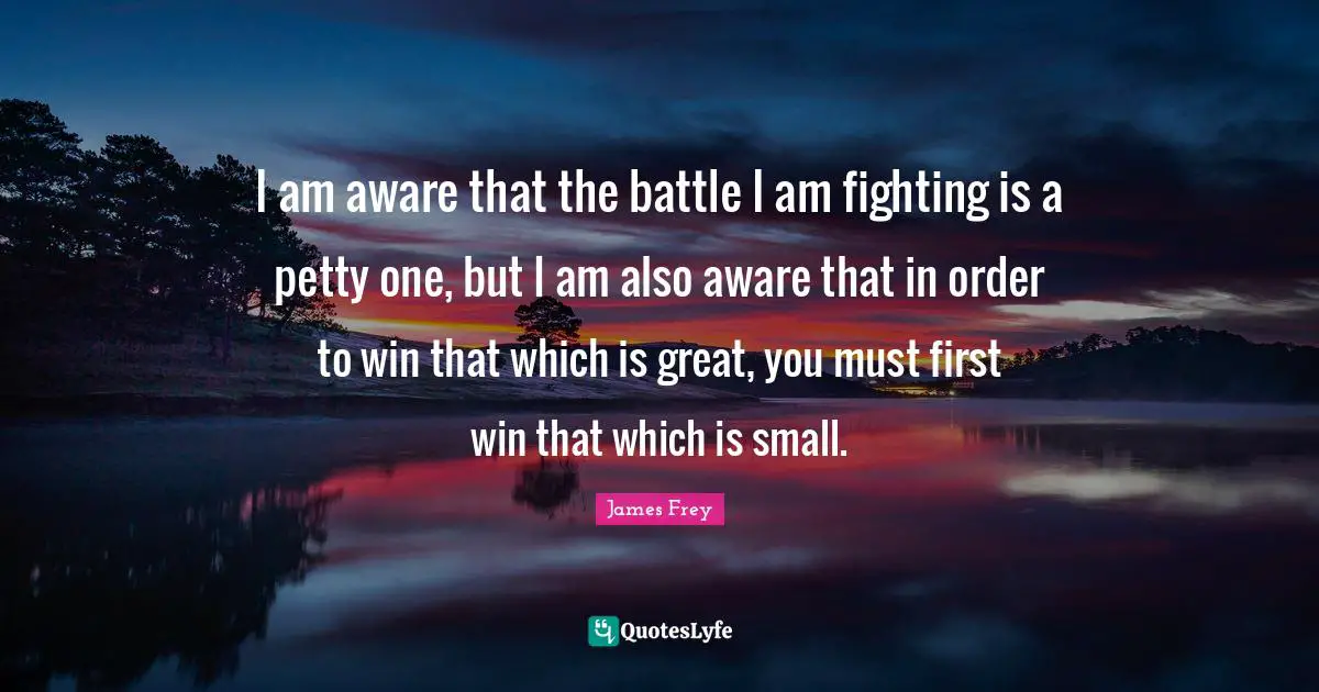 I am aware that the battle I am fighting is a petty one, but I am also aware that in order to win that which is great, you must first win that which is small.