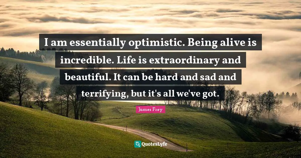 I am essentially optimistic. Being alive is incredible. Life is extraordinary and beautiful. It can be hard and sad and terrifying, but it's all we've got.