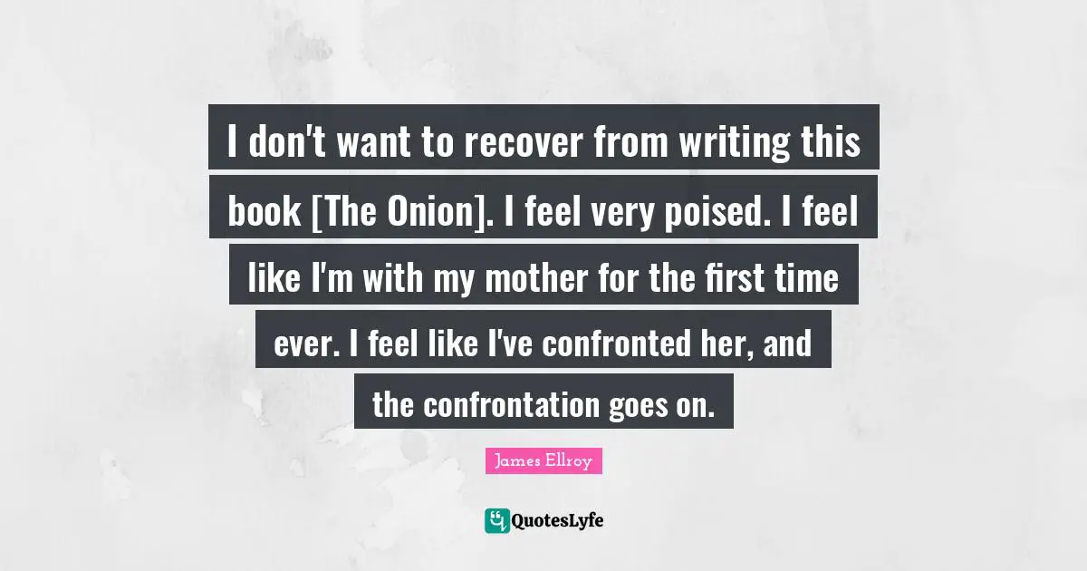 I don't want to recover from writing this book [The Onion]. I feel very poised. I feel like I'm with my mother for the first time ever. I feel like I've confronted her, and the confrontation goes on.