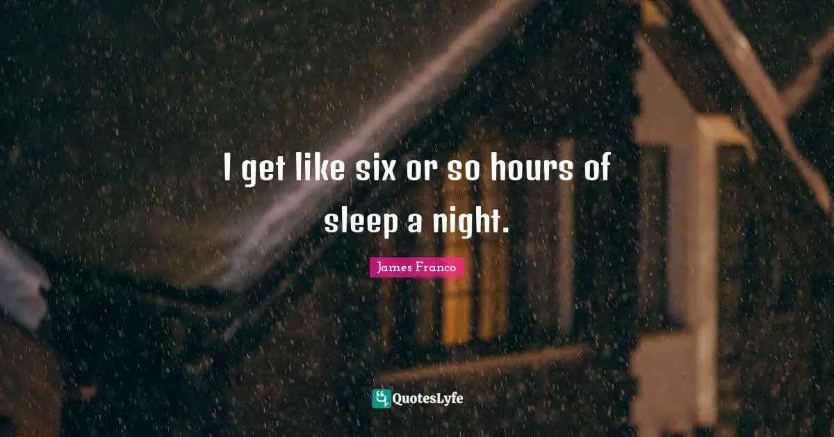 I get like six or so hours of sleep a night.