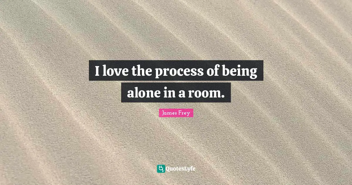 I love the process of being alone in a room.