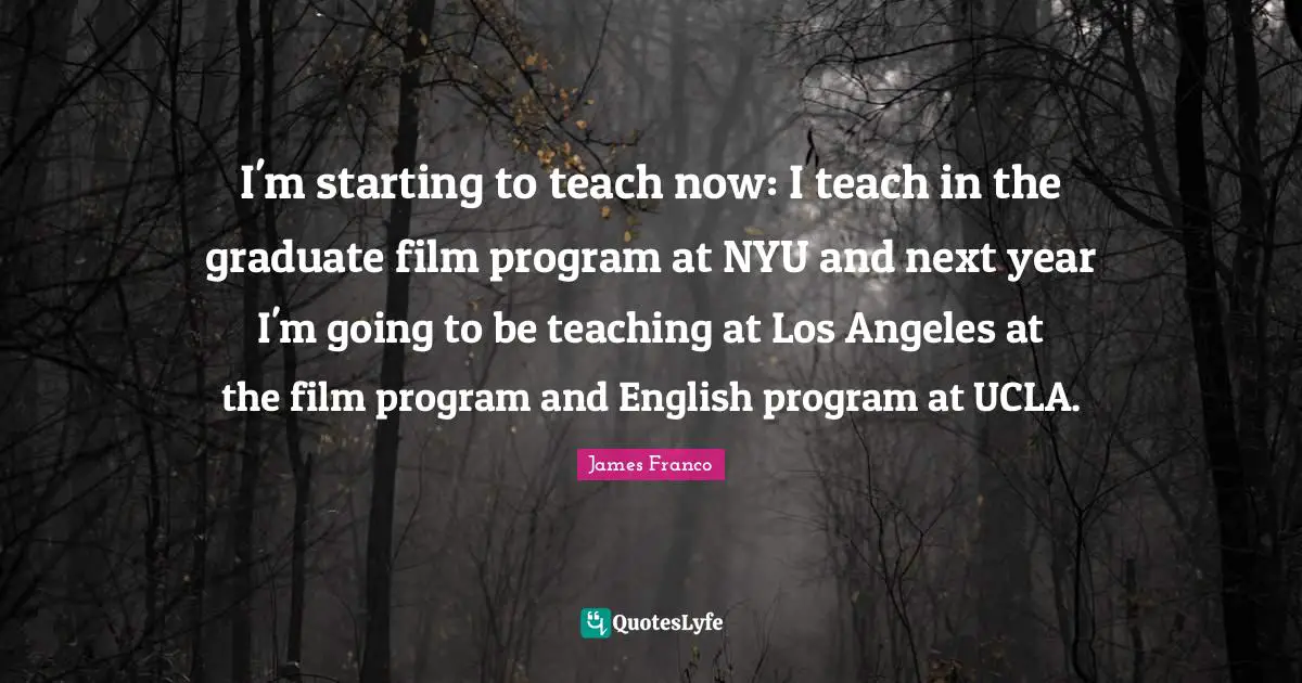 I'm starting to teach now: I teach in the graduate film program at NYU and next year I'm going to be teaching at Los Angeles at the film program and English program at UCLA.